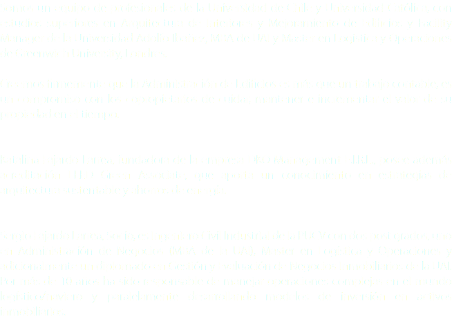 Somos un equipo de profesionales de la Universidad de Chile y Universidad Católica, con estudios superiores en Arquitectura de Interiores y Mejoramiento de Edificios y Facility Manager de la Universidad Adolfo Ibañez, MBA de UAI y Master en Logistica y Operaciones de Greenwich University, Londres. Creemos firmemente que la Administración de Edificios es más que un trabajo contable, es un compromiso con los copropietarios de cuidar, mantener e incrementar el valor de su propiedad en el tiempo. Katalina Fajardo Larrea, fundadora de la empresa DKO Management E.I.R.L., posee además acreditación LEED Green Associate, que aporta un conocimiento en estrategias de arquitectura sustentable y ahorros de energía. Sergio Fajardo Larrea, Socio, es Ingeniero Civil Industrial de la PUCV con dos post grados, uno en Administración de Negocios (MBA de la UAI), Master en Logística y Operaciones y adicionalmente un diplomado en Gestión y Evaluación de Negocios Inmobiliarios de la UAI. Por más de 10 años ha sido responsable de manejar operaciones complejas en el mundo logístico/naviero y paralelamente desarrollando modelos de inversión en activos inmobiliarios.