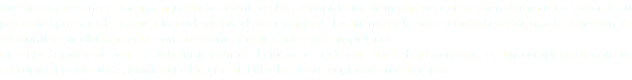 Nuestra empresa nace por una inquietud creciente en los copropietarios de inmuebles quienes ven disminuido el valor de su propiedad por la mala mantención del mismo, el mal manejo de las finanzas y la poca seriedad económica de la gestión de administración, olvidando que son inversiones y rentas para cada propietario.
Creemos firmemente que la Administración de Edificios es más que un trabajo contable, es un compromiso con los copropietarios de cuidar, mantener e incrementar el valor de su propiedad en el tiempo.